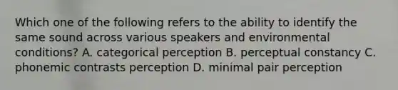 Which one of the following refers to the ability to identify the same sound across various speakers and environmental conditions? A. categorical perception B. perceptual constancy C. phonemic contrasts perception D. minimal pair perception