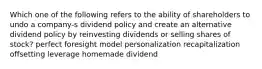 Which one of the following refers to the ability of shareholders to undo a company-s dividend policy and create an alternative dividend policy by reinvesting dividends or selling shares of stock? perfect foresight model personalization recapitalization offsetting leverage homemade dividend