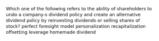 Which one of the following refers to the ability of shareholders to undo a company-s dividend policy and create an alternative dividend policy by reinvesting dividends or selling shares of stock? perfect foresight model personalization recapitalization offsetting leverage homemade dividend