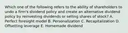 Which one of the following refers to the ability of shareholders to undo a firm's dividend policy and create an alternative dividend policy by reinvesting dividends or selling shares of stock? A. Perfect foresight model B. Personalization C. Recapitalization D. Offsetting leverage E. Homemade dividend