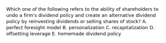 Which one of the following refers to the ability of shareholders to undo a firm's dividend policy and create an alternative dividend policy by reinvesting dividends or selling shares of stock? A. perfect foresight model B. personalization C. recapitalization D. offsetting leverage E. homemade dividend policy