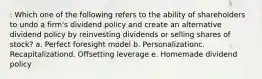 : Which one of the following refers to the ability of shareholders to undo a firm's dividend policy and create an alternative dividend policy by reinvesting dividends or selling shares of stock? a. Perfect foresight model b. Personalizationc. Recapitalizationd. Offsetting leverage e. Homemade dividend policy