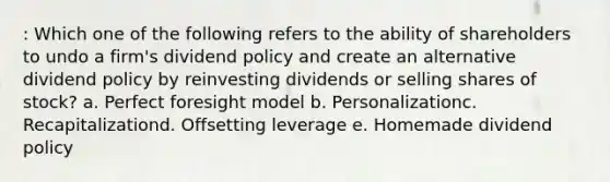 : Which one of the following refers to the ability of shareholders to undo a firm's dividend policy and create an alternative dividend policy by reinvesting dividends or selling shares of stock? a. Perfect foresight model b. Personalizationc. Recapitalizationd. Offsetting leverage e. Homemade dividend policy