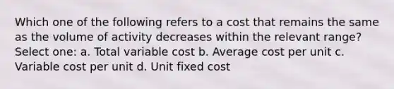 Which one of the following refers to a cost that remains the same as the volume of activity decreases within the relevant range? Select one: a. Total variable cost b. Average cost per unit c. Variable cost per unit d. Unit fixed cost