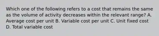 Which one of the following refers to a cost that remains the same as the volume of activity decreases within the relevant range? A. Average cost per unit B. Variable cost per unit C. Unit fixed cost D. Total variable cost