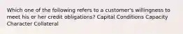 Which one of the following refers to a customer's willingness to meet his or her credit obligations? Capital Conditions Capacity Character Collateral