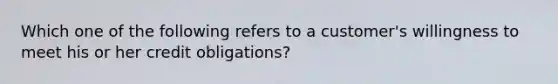 Which one of the following refers to a customer's willingness to meet his or her credit obligations?