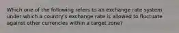 Which one of the following refers to an exchange rate system under which a country's exchange rate is allowed to fluctuate against other currencies within a target zone?