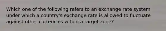 Which one of the following refers to an exchange rate system under which a country's exchange rate is allowed to fluctuate against other currencies within a target zone?