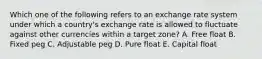 Which one of the following refers to an exchange rate system under which a country's exchange rate is allowed to fluctuate against other currencies within a target zone? A. Free float B. Fixed peg C. Adjustable peg D. Pure float E. Capital float