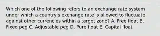 Which one of the following refers to an exchange rate system under which a country's exchange rate is allowed to fluctuate against other currencies within a target zone? A. Free float B. Fixed peg C. Adjustable peg D. Pure float E. Capital float