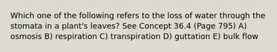 Which one of the following refers to the loss of water through the stomata in a plant's leaves? See Concept 36.4 (Page 795) A) osmosis B) respiration C) transpiration D) guttation E) bulk flow