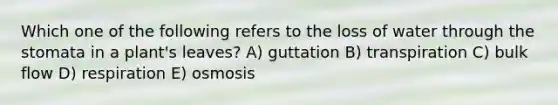 Which one of the following refers to the loss of water through the stomata in a plant's leaves? A) guttation B) transpiration C) bulk flow D) respiration E) osmosis