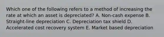 Which one of the following refers to a method of increasing the rate at which an asset is depreciated? A. Non-cash expense B. Straight-line depreciation C. Depreciation tax shield D. Accelerated cost recovery system E. Market based depreciation