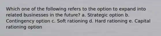 Which one of the following refers to the option to expand into related businesses in the future? a. Strategic option b. Contingency option c. Soft rationing d. Hard rationing e. Capital rationing option