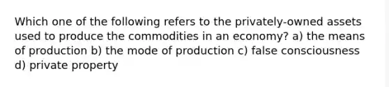 Which one of the following refers to the privately-owned assets used to produce the commodities in an economy? a) the means of production b) the mode of production c) false consciousness d) private property