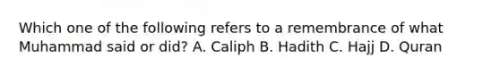 Which one of the following refers to a remembrance of what Muhammad said or did? A. Caliph B. Hadith C. Hajj D. Quran