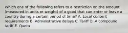 Which one of the following refers to a restriction on the amount​ (measured in units or​ weight) of a good that can enter or leave a country during a certain period of​ time? A. Local content requirements B. Administrative delays C. Tariff D. A compound tariff E. Quota