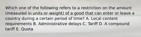 Which one of the following refers to a restriction on the amount​ (measured in units or​ weight) of a good that can enter or leave a country during a certain period of​ time? A. Local content requirements B. Administrative delays C. Tariff D. A compound tariff E. Quota