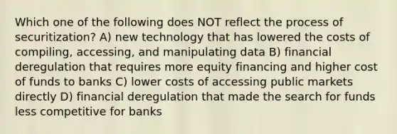 Which one of the following does NOT reflect the process of securitization? A) new technology that has lowered the costs of compiling, accessing, and manipulating data B) financial deregulation that requires more equity financing and higher cost of funds to banks C) lower costs of accessing public markets directly D) financial deregulation that made the search for funds less competitive for banks