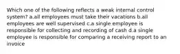 Which one of the following reflects a weak internal control system? a.all employees must take their vacations b.all employees are well supervised c.a single employee is responsible for collecting and recording of cash d.a single employee is responsible for comparing a receiving report to an invoice