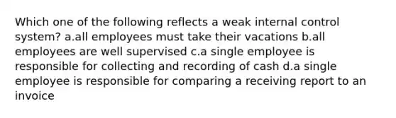 Which one of the following reflects a weak internal control system? a.all employees must take their vacations b.all employees are well supervised c.a single employee is responsible for collecting and recording of cash d.a single employee is responsible for comparing a receiving report to an invoice