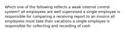 Which one of the following reflects a weak internal control system? all employees are well supervised a single employee is responsible for comparing a receiving report to an invoice all employees must take their vacations a single employee is responsible for collecting and recording of cash