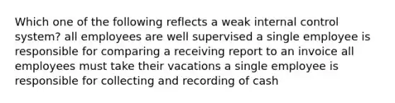 Which one of the following reflects a weak internal control system? all employees are well supervised a single employee is responsible for comparing a receiving report to an invoice all employees must take their vacations a single employee is responsible for collecting and recording of cash