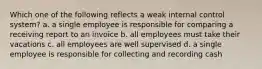 Which one of the following reflects a weak internal control system? a. a single employee is responsible for comparing a receiving report to an invoice b. all employees must take their vacations c. all employees are well supervised d. a single employee is responsible for collecting and recording cash