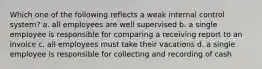 Which one of the following reflects a weak internal control system? a. all employees are well supervised b. a single employee is responsible for comparing a receiving report to an invoice c. all employees must take their vacations d. a single employee is responsible for collecting and recording of cash