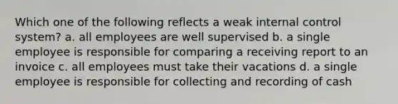 Which one of the following reflects a weak <a href='https://www.questionai.com/knowledge/kjj42owoAP-internal-control' class='anchor-knowledge'>internal control</a> system? a. all employees are well supervised b. a single employee is responsible for comparing a receiving report to an invoice c. all employees must take their vacations d. a single employee is responsible for collecting and recording of cash