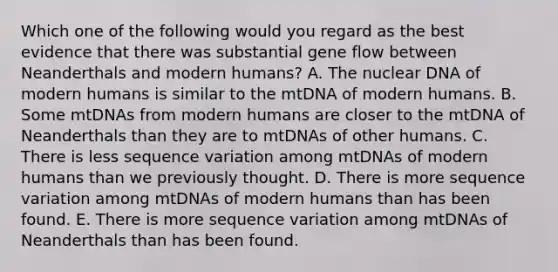 Which one of the following would you regard as the best evidence that there was substantial gene flow between Neanderthals and modern humans? A. The nuclear DNA of modern humans is similar to the mtDNA of modern humans. B. Some mtDNAs from modern humans are closer to the mtDNA of Neanderthals than they are to mtDNAs of other humans. C. There is less sequence variation among mtDNAs of modern humans than we previously thought. D. There is more sequence variation among mtDNAs of modern humans than has been found. E. There is more sequence variation among mtDNAs of Neanderthals than has been found.