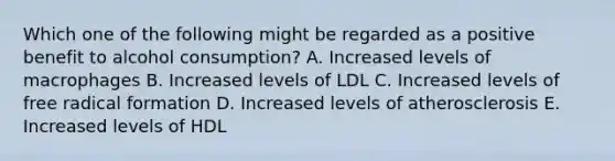 Which one of the following might be regarded as a positive benefit to alcohol consumption? A. Increased levels of macrophages B. Increased levels of LDL C. Increased levels of free radical formation D. Increased levels of atherosclerosis E. Increased levels of HDL