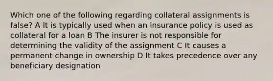 Which one of the following regarding collateral assignments is false? A It is typically used when an insurance policy is used as collateral for a loan B The insurer is not responsible for determining the validity of the assignment C It causes a permanent change in ownership D It takes precedence over any beneficiary designation