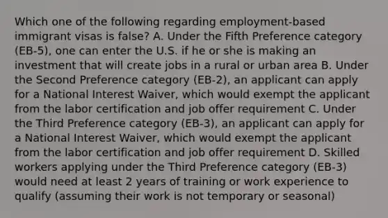 Which one of the following regarding employment-based immigrant visas is false? A. Under the Fifth Preference category (EB-5), one can enter the U.S. if he or she is making an investment that will create jobs in a rural or urban area B. Under the Second Preference category (EB-2), an applicant can apply for a National Interest Waiver, which would exempt the applicant from the labor certification and job offer requirement C. Under the Third Preference category (EB-3), an applicant can apply for a National Interest Waiver, which would exempt the applicant from the labor certification and job offer requirement D. Skilled workers applying under the Third Preference category (EB-3) would need at least 2 years of training or work experience to qualify (assuming their work is not temporary or seasonal)