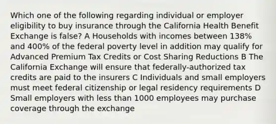 Which one of the following regarding individual or employer eligibility to buy insurance through the California Health Benefit Exchange is false? A Households with incomes between 138% and 400% of the federal poverty level in addition may qualify for Advanced Premium Tax Credits or Cost Sharing Reductions B The California Exchange will ensure that federally-authorized tax credits are paid to the insurers C Individuals and small employers must meet federal citizenship or legal residency requirements D Small employers with less than 1000 employees may purchase coverage through the exchange