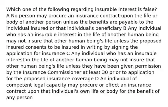 Which one of the following regarding insurable interest is false? A No person may procure an insurance contract upon the life or body of another person unless the benefits are payable to the individual insured or that individual's beneficiary B Any individual who has an insurable interest in the life of another human being may not insure that other human being's life unless the proposed insured consents to be insured in writing by signing the application for insurance C Any individual who has an insurable interest in the life of another human being may not insure that other human being's life unless they have been given permission by the Insurance Commissioner at least 30 prior to application for the proposed insurance coverage D An individual of competent legal capacity may procure or effect an insurance contract upon that individual's own life or body for the benefit of any person