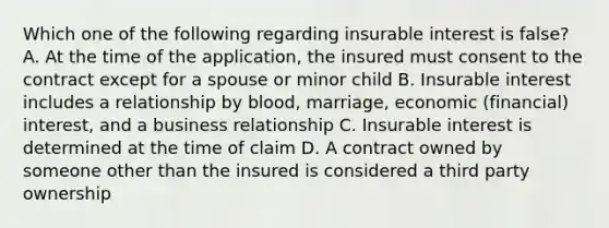 Which one of the following regarding insurable interest is false? A. At the time of the application, the insured must consent to the contract except for a spouse or minor child B. Insurable interest includes a relationship by blood, marriage, economic (financial) interest, and a business relationship C. Insurable interest is determined at the time of claim D. A contract owned by someone other than the insured is considered a third party ownership