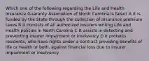 Which one of the following regarding the Life and Health Insurance Guaranty Association of North Carolina is false? A It is funded by the State through the collection of insurance premium taxes B It consists of all authorized insurers writing Life and Health policies in North Carolina C It assists in detecting and preventing insurer impairment or insolvency D It protects residents, who have rights under a contract providing benefits of life or health or both, against financial loss due to insurer impairment or insolvency