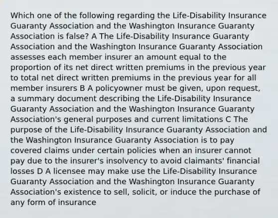 Which one of the following regarding the Life-Disability Insurance Guaranty Association and the Washington Insurance Guaranty Association is false? A The Life-Disability Insurance Guaranty Association and the Washington Insurance Guaranty Association assesses each member insurer an amount equal to the proportion of its net direct written premiums in the previous year to total net direct written premiums in the previous year for all member insurers B A policyowner must be given, upon request, a summary document describing the Life-Disability Insurance Guaranty Association and the Washington Insurance Guaranty Association's general purposes and current limitations C The purpose of the Life-Disability Insurance Guaranty Association and the Washington Insurance Guaranty Association is to pay covered claims under certain policies when an insurer cannot pay due to the insurer's insolvency to avoid claimants' financial losses D A licensee may make use the Life-Disability Insurance Guaranty Association and the Washington Insurance Guaranty Association's existence to sell, solicit, or induce the purchase of any form of insurance