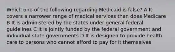 Which one of the following regarding Medicaid is false? A It covers a narrower range of medical services than does Medicare B It is administered by the states under general federal guidelines C It is jointly funded by the federal government and individual state governments D It is designed to provide health care to persons who cannot afford to pay for it themselves