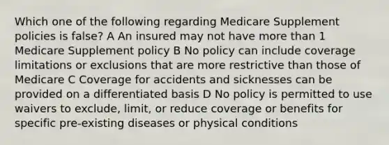 Which one of the following regarding Medicare Supplement policies is false? A An insured may not have more than 1 Medicare Supplement policy B No policy can include coverage limitations or exclusions that are more restrictive than those of Medicare C Coverage for accidents and sicknesses can be provided on a differentiated basis D No policy is permitted to use waivers to exclude, limit, or reduce coverage or benefits for specific pre-existing diseases or physical conditions