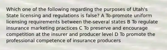 Which one of the following regarding the purposes of Utah's State licensing and regulations is false? A To-promote uniform licensing requirements between the-several states B To regulate insurance marketing practices C To preserve and encourage competition at the insurer and producer level D To promote the professional competence of insurance producers