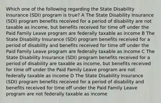 Which one of the following regarding the State Disability Insurance (SDI) program is true? A The State Disability Insurance (SDI) program benefits received for a period of disability are not taxable as income, but benefits received for time off under the Paid Family Leave program are federally taxable as income B The State Disability Insurance (SDI) program benefits received for a period of disability and benefits received for time off under the Paid Family Leave program are federally taxable as income C The State Disability Insurance (SDI) program benefits received for a period of disability are taxable as income, but benefits received for time off under the Paid Family Leave program are not federally taxable as income D The State Disability Insurance (SDI) program benefits received for a period of disability and benefits received for time off under the Paid Family Leave program are not federally taxable as income