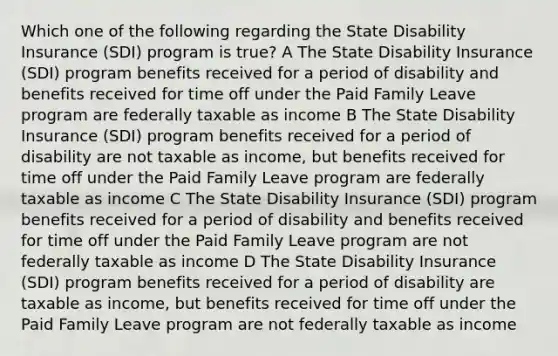 Which one of the following regarding the State Disability Insurance (SDI) program is true? A The State Disability Insurance (SDI) program benefits received for a period of disability and benefits received for time off under the Paid Family Leave program are federally taxable as income B The State Disability Insurance (SDI) program benefits received for a period of disability are not taxable as income, but benefits received for time off under the Paid Family Leave program are federally taxable as income C The State Disability Insurance (SDI) program benefits received for a period of disability and benefits received for time off under the Paid Family Leave program are not federally taxable as income D The State Disability Insurance (SDI) program benefits received for a period of disability are taxable as income, but benefits received for time off under the Paid Family Leave program are not federally taxable as income