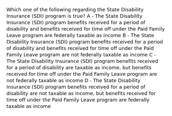 Which one of the following regarding the State Disability Insurance (SDI) program is true? A - The State Disability Insurance (SDI) program benefits received for a period of disability and benefits received for time off under the Paid Family Leave program are federally taxable as income B - The State Disability Insurance (SDI) program benefits received for a period of disability and benefits received for time off under the Paid Family Leave program are not federally taxable as income C - The State Disability Insurance (SDI) program benefits received for a period of disability are taxable as income, but benefits received for time off under the Paid Family Leave program are not federally taxable as income D - The State Disability Insurance (SDI) program benefits received for a period of disability are not taxable as income, but benefits received for time off under the Paid Family Leave program are federally taxable as income