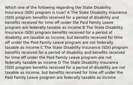 Which one of the following regarding the State Disability Insurance (SDI) program is true? A The State Disability Insurance (SDI) program benefits received for a period of disability and benefits received for time off under the Paid Family Leave program are federally taxable as income B The State Disability Insurance (SDI) program benefits received for a period of disability are taxable as income, but benefits received for time off under the Paid Family Leave program are not federally taxable as income C The State Disability Insurance (SDI) program benefits received for a period of disability and benefits received for time off under the Paid Family Leave program are not federally taxable as income D The State Disability Insurance (SDI) program benefits received for a period of disability are not taxable as income, but benefits received for time off under the Paid Family Leave program are federally taxable as income