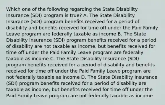 Which one of the following regarding the State Disability Insurance (SDI) program is true? A. The State Disability Insurance (SDI) program benefits received for a period of disability and benefits received for time off under the Paid Family Leave program are federally taxable as income B. The State Disability Insurance (SDI) program benefits received for a period of disability are not taxable as income, but benefits received for time off under the Paid Family Leave program are federally taxable as income C. The State Disability Insurance (SDI) program benefits received for a period of disability and benefits received for time off under the Paid Family Leave program are not federally taxable as income D. The State Disability Insurance (SDI) program benefits received for a period of disability are taxable as income, but benefits received for time off under the Paid Family Leave program are not federally taxable as income