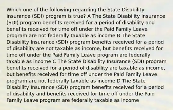 Which one of the following regarding the State Disability Insurance (SDI) program is true? A The State Disability Insurance (SDI) program benefits received for a period of disability and benefits received for time off under the Paid Family Leave program are not federally taxable as income B The State Disability Insurance (SDI) program benefits received for a period of disability are not taxable as income, but benefits received for time off under the Paid Family Leave program are federally taxable as income C The State Disability Insurance (SDI) program benefits received for a period of disability are taxable as income, but benefits received for time off under the Paid Family Leave program are not federally taxable as income D The State Disability Insurance (SDI) program benefits received for a period of disability and benefits received for time off under the Paid Family Leave program are federally taxable as income