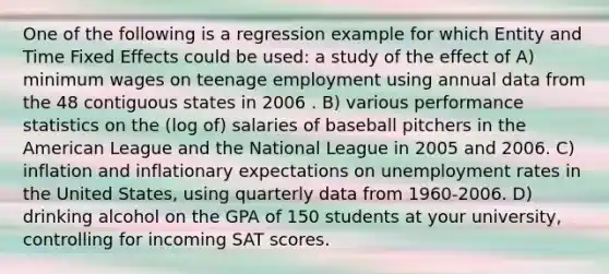 One of the following is a regression example for which Entity and Time Fixed Effects could be used: a study of the effect of A) minimum wages on teenage employment using annual data from the 48 contiguous states in 2006 . B) various performance statistics on the (log of) salaries of baseball pitchers in the American League and the National League in 2005 and 2006. C) inflation and inflationary expectations on unemployment rates in the United States, using quarterly data from 1960-2006. D) drinking alcohol on the GPA of 150 students at your university, controlling for incoming SAT scores.